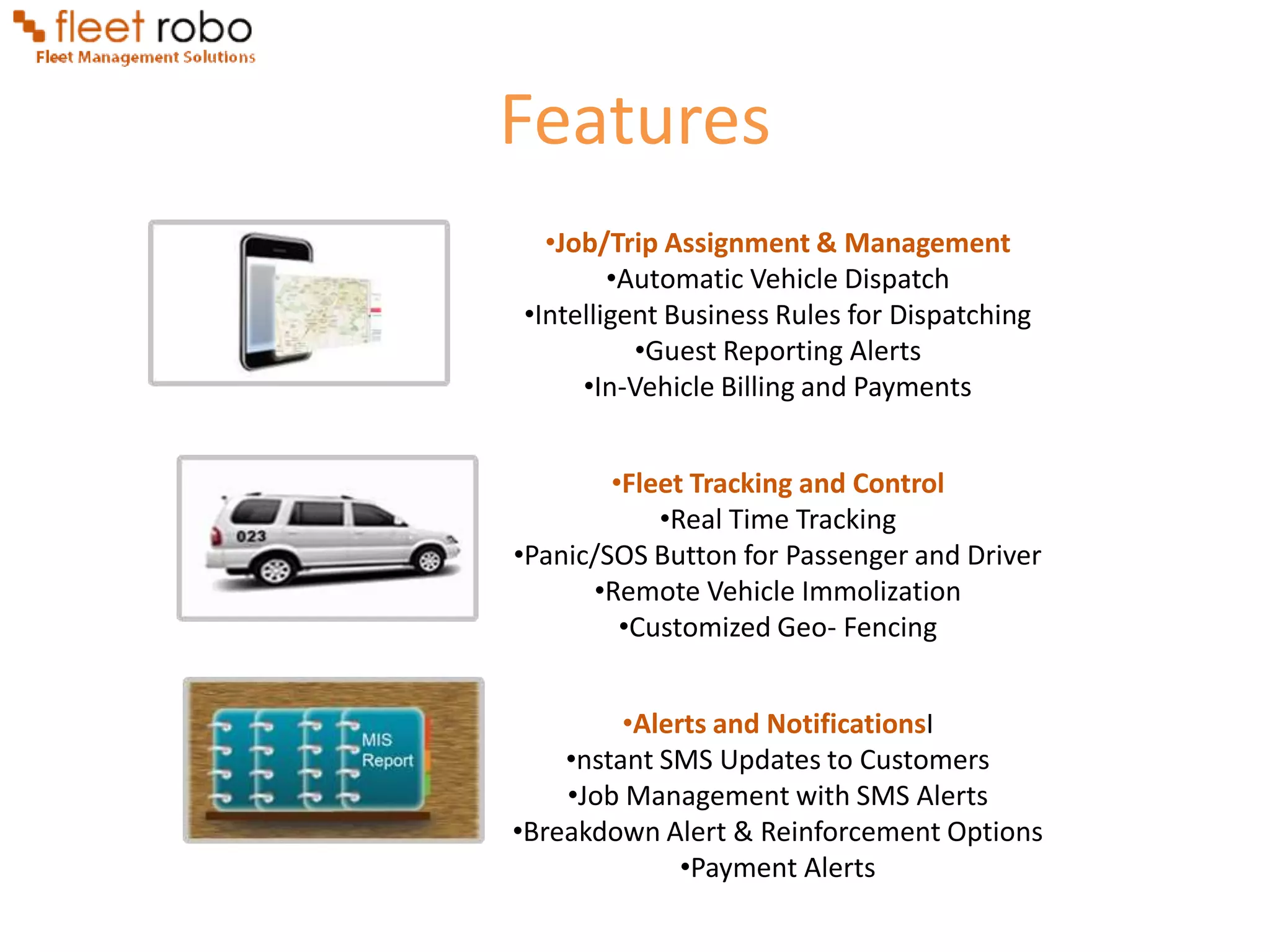 Features
  •Job/Trip Assignment & Management
        •Automatic Vehicle Dispatch
•Intelligent Business Rules for Dispatching
          •Guest Reporting Alerts
     •In-Vehicle Billing and Payments


        •Fleet Tracking and Control
            •Real Time Tracking
•Panic/SOS Button for Passenger and Driver
      •Remote Vehicle Immolization
         •Customized Geo- Fencing


         •Alerts and NotificationsI
    •nstant SMS Updates to Customers
    •Job Management with SMS Alerts
•Breakdown Alert & Reinforcement Options
              •Payment Alerts
 