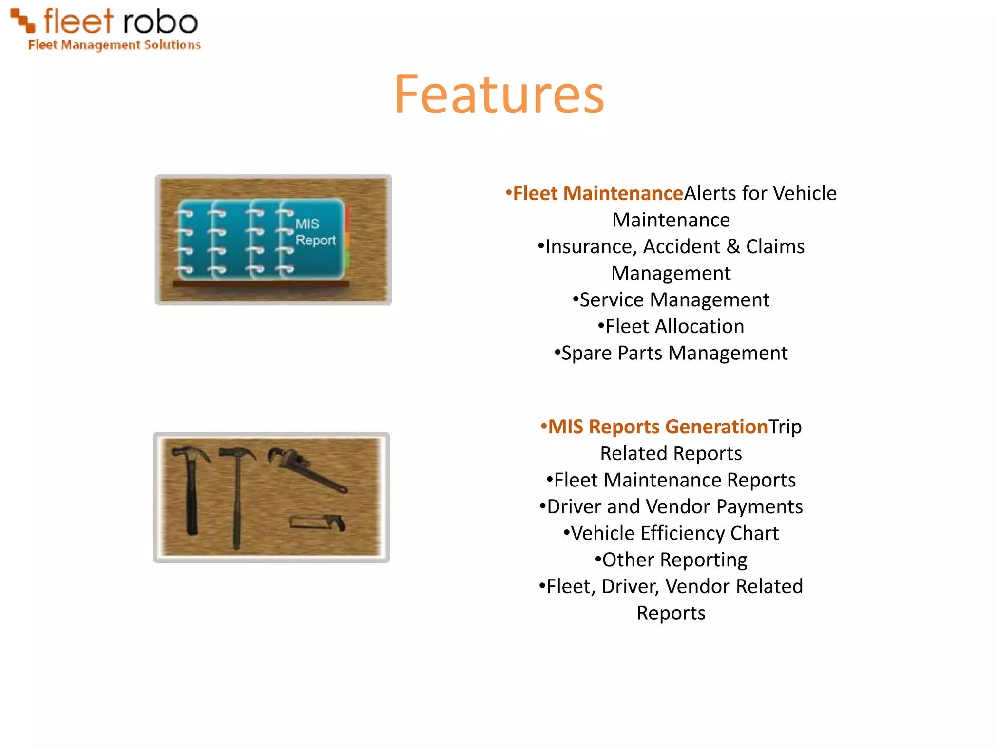 Features
    •Fleet MaintenanceAlerts for Vehicle
                 Maintenance
        •Insurance, Accident & Claims
                 Management
            •Service Management
               •Fleet Allocation
          •Spare Parts Management


       •MIS Reports GenerationTrip
               Related Reports
        •Fleet Maintenance Reports
       •Driver and Vendor Payments
          •Vehicle Efficiency Chart
              •Other Reporting
       •Fleet, Driver, Vendor Related
                   Reports
 