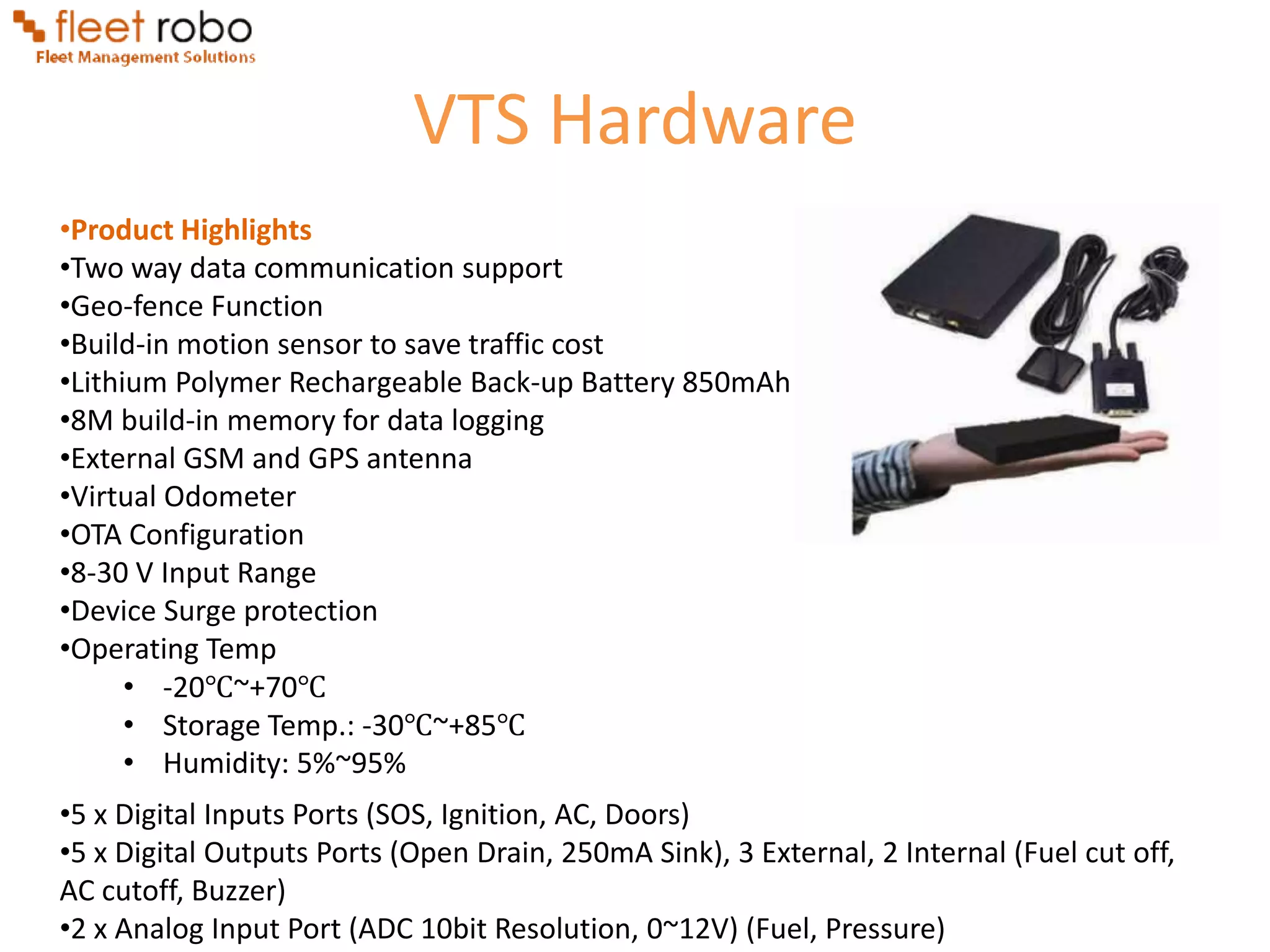 VTS Hardware
•Product Highlights
•Two way data communication support
•Geo-fence Function
•Build-in motion sensor to save traffic cost
•Lithium Polymer Rechargeable Back-up Battery 850mAh
•8M build-in memory for data logging
•External GSM and GPS antenna
•Virtual Odometer
•OTA Configuration
•8-30 V Input Range
•Device Surge protection
•Operating Temp
      • -20℃~+70℃
      • Storage Temp.: -30℃~+85℃
      • Humidity: 5%~95%
•5 x Digital Inputs Ports (SOS, Ignition, AC, Doors)
•5 x Digital Outputs Ports (Open Drain, 250mA Sink), 3 External, 2 Internal (Fuel cut off,
AC cutoff, Buzzer)
•2 x Analog Input Port (ADC 10bit Resolution, 0~12V) (Fuel, Pressure)
 