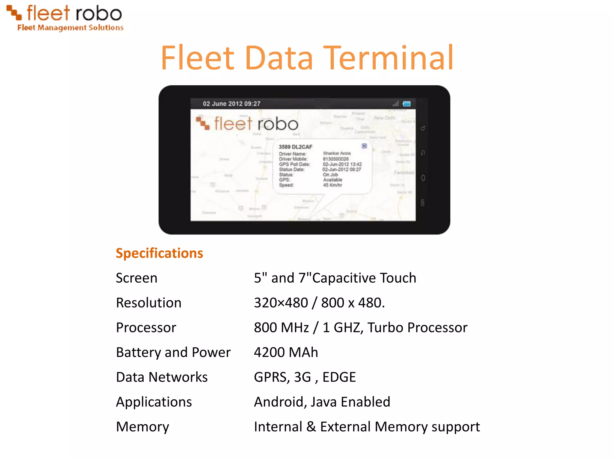 Fleet Data Terminal




Specifications
Screen              5" and 7"Capacitive Touch
Resolution          320×480 / 800 x 480.
Processor           800 MHz / 1 GHZ, Turbo Processor
Battery and Power   4200 MAh
Data Networks       GPRS, 3G , EDGE
Applications        Android, Java Enabled
Memory              Internal & External Memory support
 