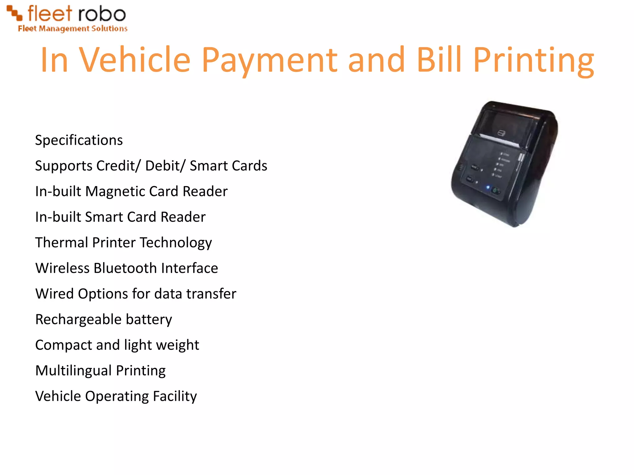 In Vehicle Payment and Bill Printing
Specifications
Supports Credit/ Debit/ Smart Cards
In-built Magnetic Card Reader
In-built Smart Card Reader
Thermal Printer Technology
Wireless Bluetooth Interface
Wired Options for data transfer
Rechargeable battery
Compact and light weight
Multilingual Printing
Vehicle Operating Facility
 