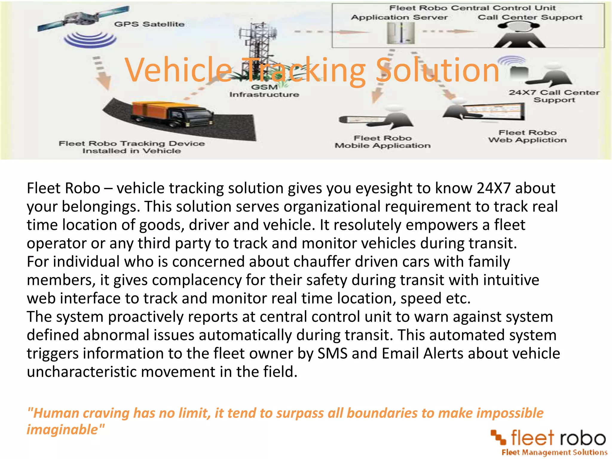 Vehicle Tracking Solution

Fleet Robo – vehicle tracking solution gives you eyesight to know 24X7 about
your belongings. This solution serves organizational requirement to track real
time location of goods, driver and vehicle. It resolutely empowers a fleet
operator or any third party to track and monitor vehicles during transit.
For individual who is concerned about chauffer driven cars with family
members, it gives complacency for their safety during transit with intuitive
web interface to track and monitor real time location, speed etc.
The system proactively reports at central control unit to warn against system
defined abnormal issues automatically during transit. This automated system
triggers information to the fleet owner by SMS and Email Alerts about vehicle
uncharacteristic movement in the field.

"Human craving has no limit, it tend to surpass all boundaries to make impossible
imaginable"
 