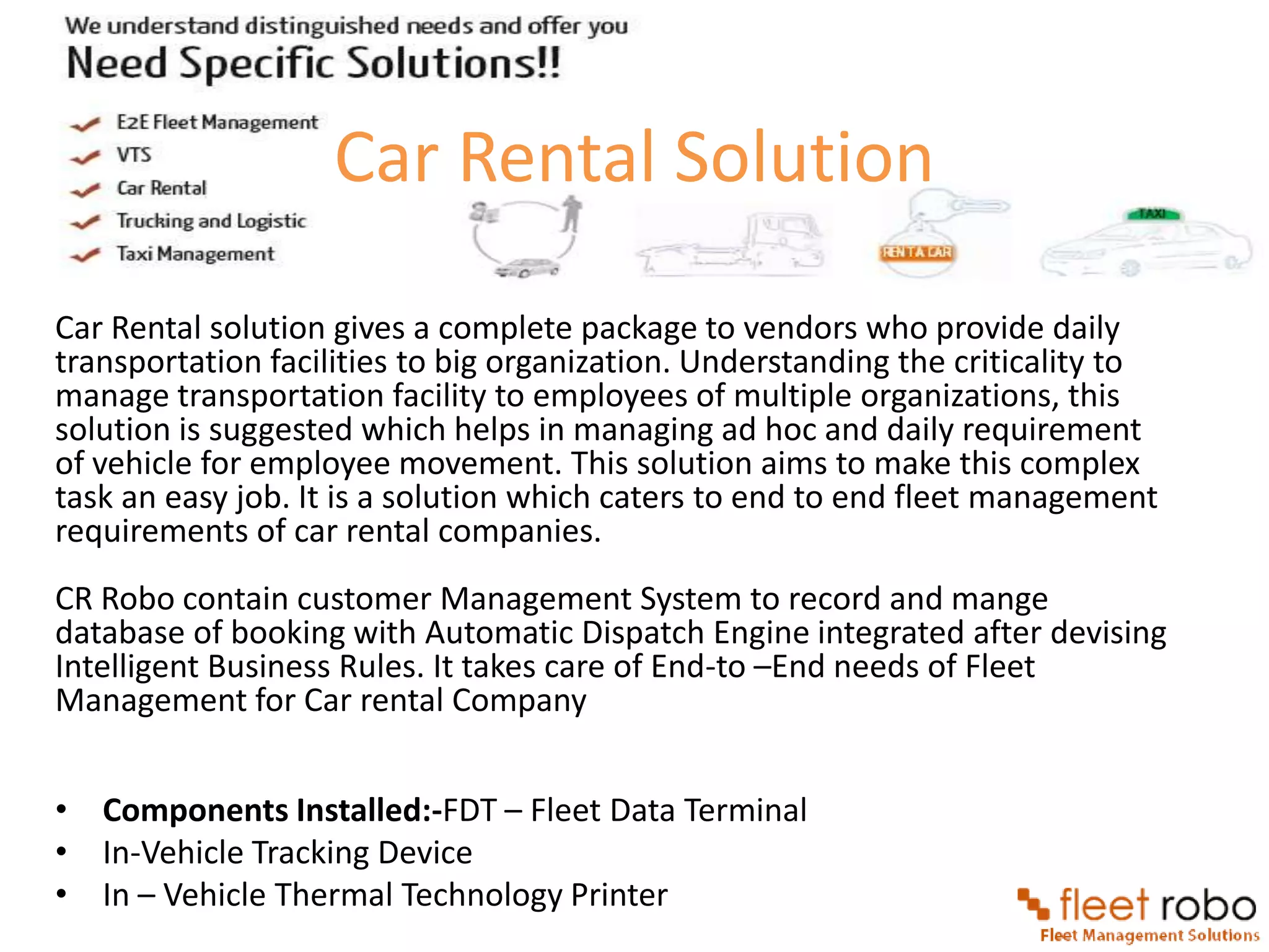 Car Rental Solution

Car Rental solution gives a complete package to vendors who provide daily
transportation facilities to big organization. Understanding the criticality to
manage transportation facility to employees of multiple organizations, this
solution is suggested which helps in managing ad hoc and daily requirement
of vehicle for employee movement. This solution aims to make this complex
task an easy job. It is a solution which caters to end to end fleet management
requirements of car rental companies.
CR Robo contain customer Management System to record and mange
database of booking with Automatic Dispatch Engine integrated after devising
Intelligent Business Rules. It takes care of End-to –End needs of Fleet
Management for Car rental Company


• Components Installed:-FDT – Fleet Data Terminal
• In-Vehicle Tracking Device
• In – Vehicle Thermal Technology Printer
 
