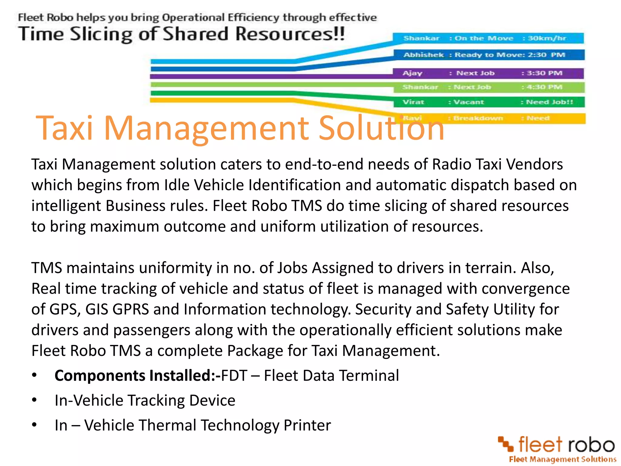 Taxi Management Solution
Taxi Management solution caters to end-to-end needs of Radio Taxi Vendors
which begins from Idle Vehicle Identification and automatic dispatch based on
intelligent Business rules. Fleet Robo TMS do time slicing of shared resources
to bring maximum outcome and uniform utilization of resources.

TMS maintains uniformity in no. of Jobs Assigned to drivers in terrain. Also,
Real time tracking of vehicle and status of fleet is managed with convergence
of GPS, GIS GPRS and Information technology. Security and Safety Utility for
drivers and passengers along with the operationally efficient solutions make
Fleet Robo TMS a complete Package for Taxi Management.
• Components Installed:-FDT – Fleet Data Terminal
• In-Vehicle Tracking Device
• In – Vehicle Thermal Technology Printer
 