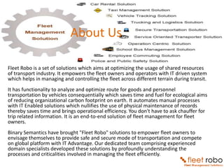 About Us

Fleet Robo is a set of solutions which aims at optimizing the usage of shared resources
of transport industry. It empowers the fleet owners and operators with IT driven system
which helps in managing and controlling the fleet across different terrain during transit.
It has functionality to analyze and optimize route for goods and personnel
transportation by vehicles consequentially which saves time and fuel for ecological aims
of reducing organizational carbon footprint on earth. It automates manual processes
with IT Enabled solutions which nullifies the use of physical maintenance of records
thereby saves time and brings operational efficiency. You don't have to ask chauffer for
trip related information. It is an end-to-end solution of fleet management for fleet
owners.
Binary Semantics have brought "Fleet Robo" solutions to empower fleet owners to
envisage themselves to provide safe and secure mode of transportation and compete
on global platform with IT Advantage. Our dedicated team comprising experienced
domain specialists developed these solutions by profoundly understanding the
processes and criticalities involved in managing the fleet efficiently.
 