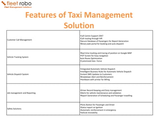 Features of Taxi Management
                             Solution
                                •Call Centre Support 24X7
                                •Call routing through IVR
Customer Call Management
                                •Secure Database of Passengers for Report Generation
                                •Binary web portal for booking and auto dispatch



                                •Real time tracking and tracing of position on Google MAP
                                •FDT Screen for Easy navigation
Vehicle Tracking System
                                Auto Route Optimization
                                •Customized Geo- Fence


                                •Integrated Automatic Vehicle Dispatch
                                •Intelligent Business Rules for Automatic Vehicle Dispatch
Vehicle Dispatch System         •Instant SMS Updates to Customers
                                •Breakdown Alert and Reinforcement
                                •Hardware with printer for Billing



                                •Driver Record Keeping and Duty management
Job management and Reporting    •Alerts for vehicle maintenance and validation
                                •Report Generation of Scheduling and Passenger travelling



                                •Panic Button for Passenger and Driver
                                •Status report on Ignition
Safety Solutions
                                •Automatic reinforcement in emergency
                                •Vehicle Immobility
 