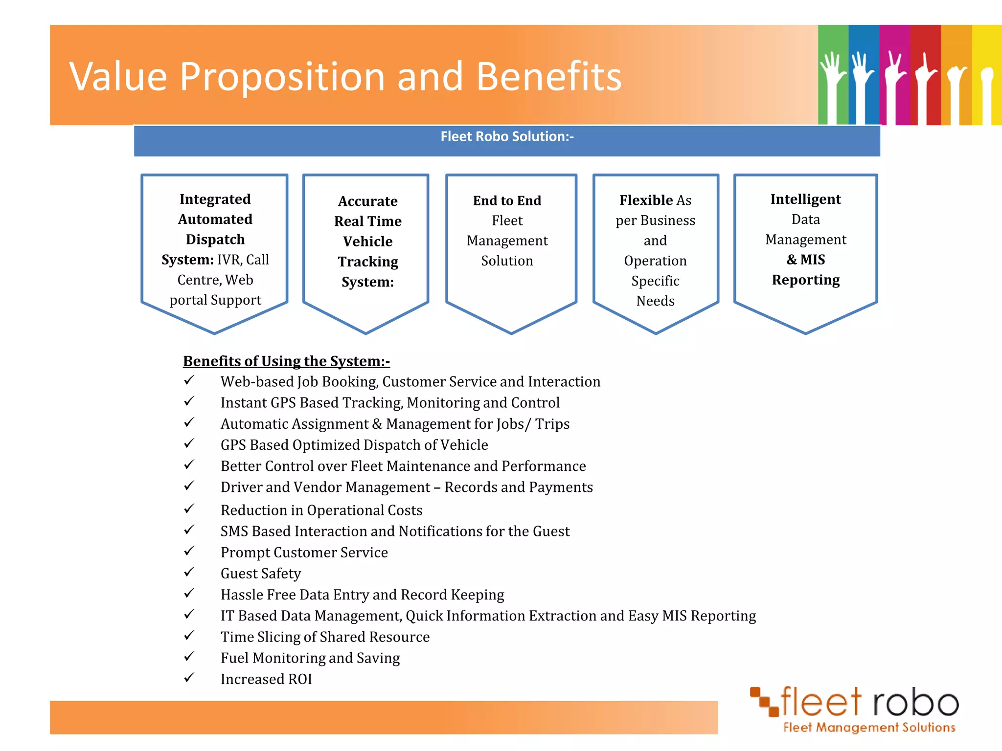 Value Proposition and Benefits
                                             Fleet Robo Solution:-



       Integrated             Accurate            End to End          Flexible As             Intelligent
       Automated              Real Time             Fleet             per Business               Data
        Dispatch               Vehicle           Management               and                 Management
     System: IVR, Call        Tracking            Solution             Operation                 & MIS
       Centre, Web             System:                                  Specific               Reporting
      portal Support                                                     Needs



        Benefits of Using the System:-
           Web-based Job Booking, Customer Service and Interaction
           Instant GPS Based Tracking, Monitoring and Control
           Automatic Assignment & Management for Jobs/ Trips
           GPS Based Optimized Dispatch of Vehicle
           Better Control over Fleet Maintenance and Performance
           Driver and Vendor Management – Records and Payments
             Reduction in Operational Costs
             SMS Based Interaction and Notifications for the Guest
             Prompt Customer Service
             Guest Safety
             Hassle Free Data Entry and Record Keeping
             IT Based Data Management, Quick Information Extraction and Easy MIS Reporting
             Time Slicing of Shared Resource
             Fuel Monitoring and Saving
             Increased ROI
 