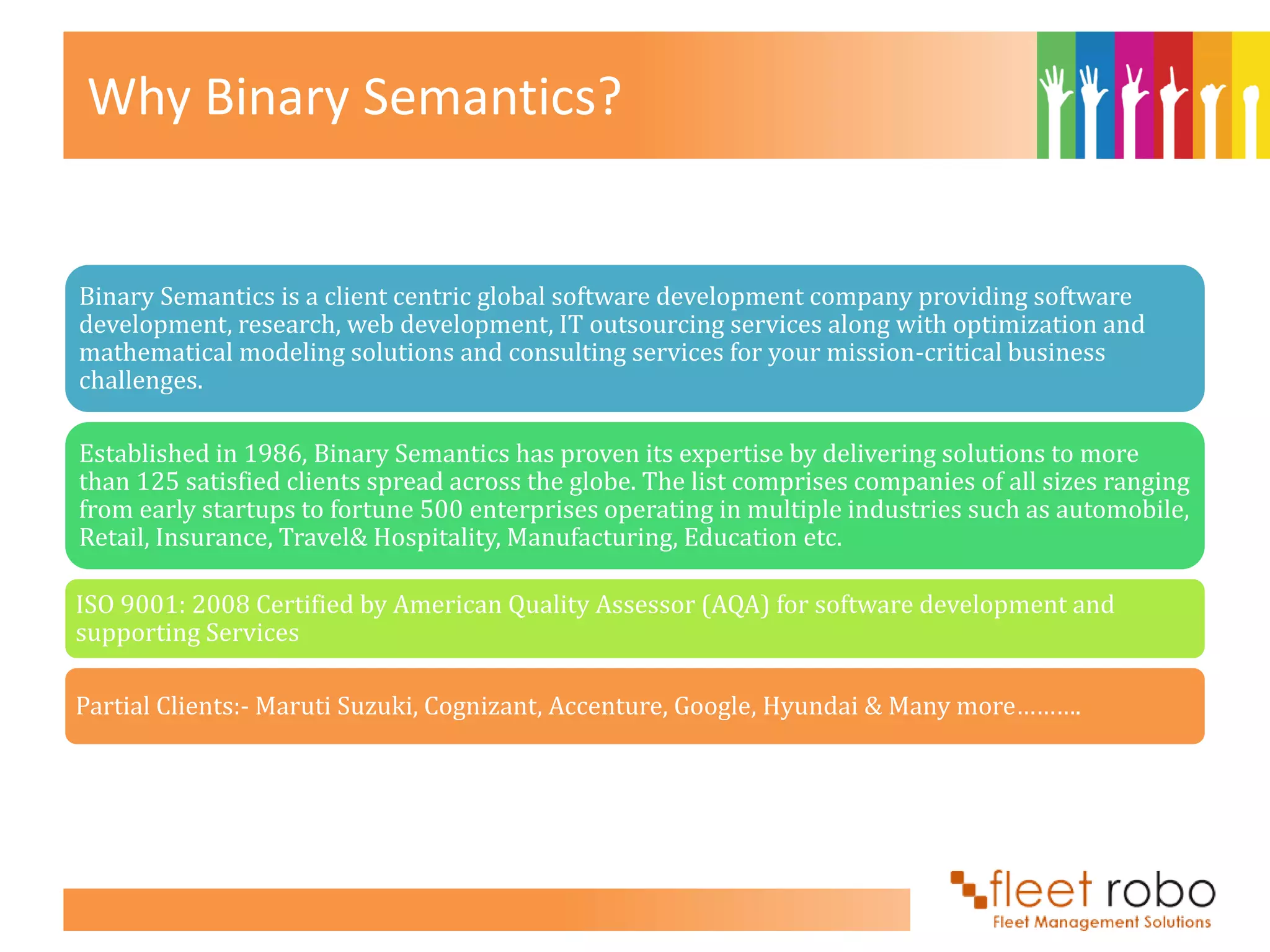 Why Binary Semantics?


Binary Semantics is a client centric global software development company providing software
development, research, web development, IT outsourcing services along with optimization and
mathematical modeling solutions and consulting services for your mission-critical business
challenges.

Established in 1986, Binary Semantics has proven its expertise by delivering solutions to more
than 125 satisfied clients spread across the globe. The list comprises companies of all sizes ranging
from early startups to fortune 500 enterprises operating in multiple industries such as automobile,
Retail, Insurance, Travel& Hospitality, Manufacturing, Education etc.

ISO 9001: 2008 Certified by American Quality Assessor (AQA) for software development and
supporting Services

Partial Clients:- Maruti Suzuki, Cognizant, Accenture, Google, Hyundai & Many more……….
 