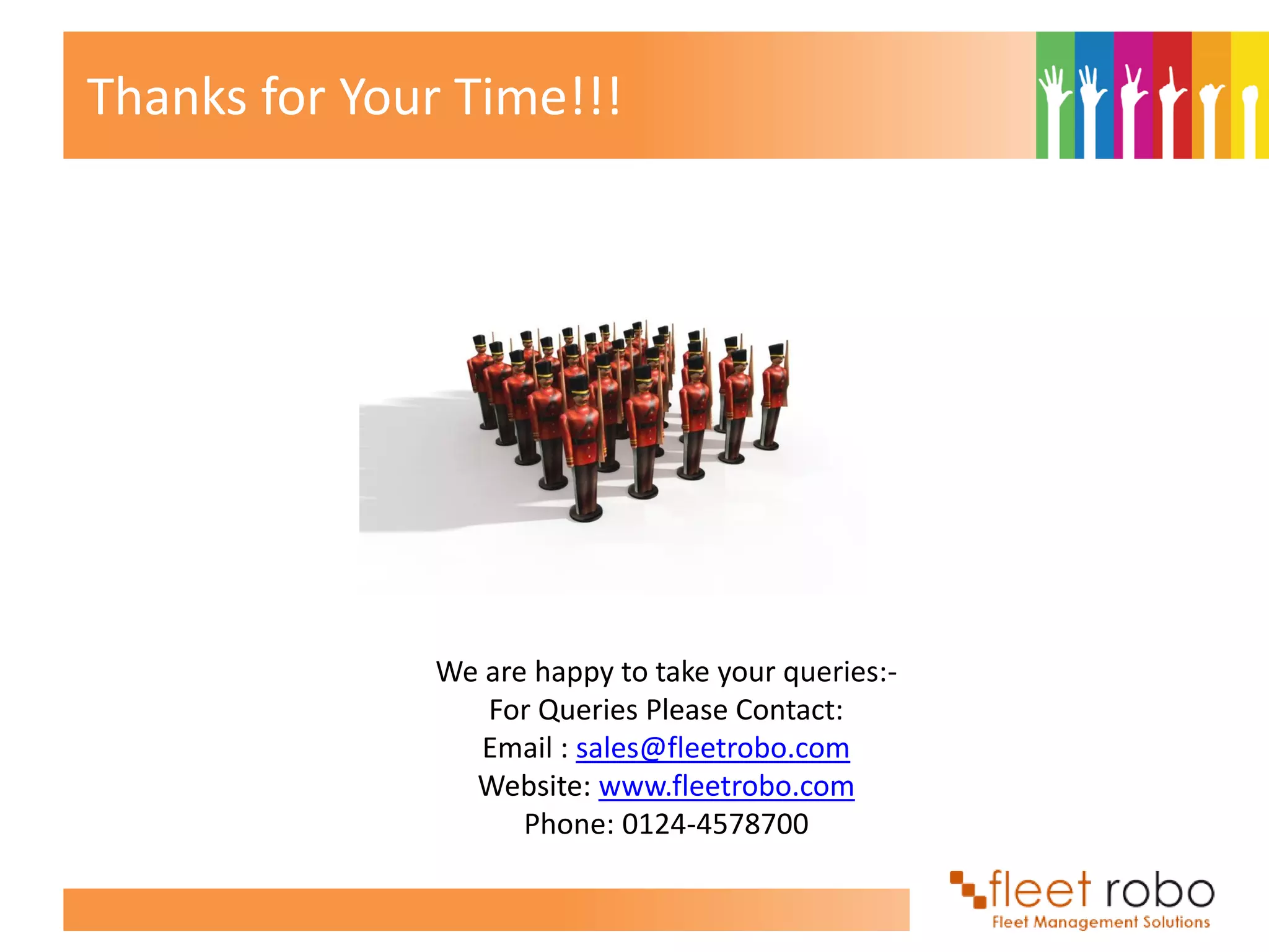 Thanks for Your Time!!!




              We are happy to take your queries:-
                 For Queries Please Contact:
                 Email : sales@fleetrobo.com
                Website: www.fleetrobo.com
                    Phone: 0124-4578700
 