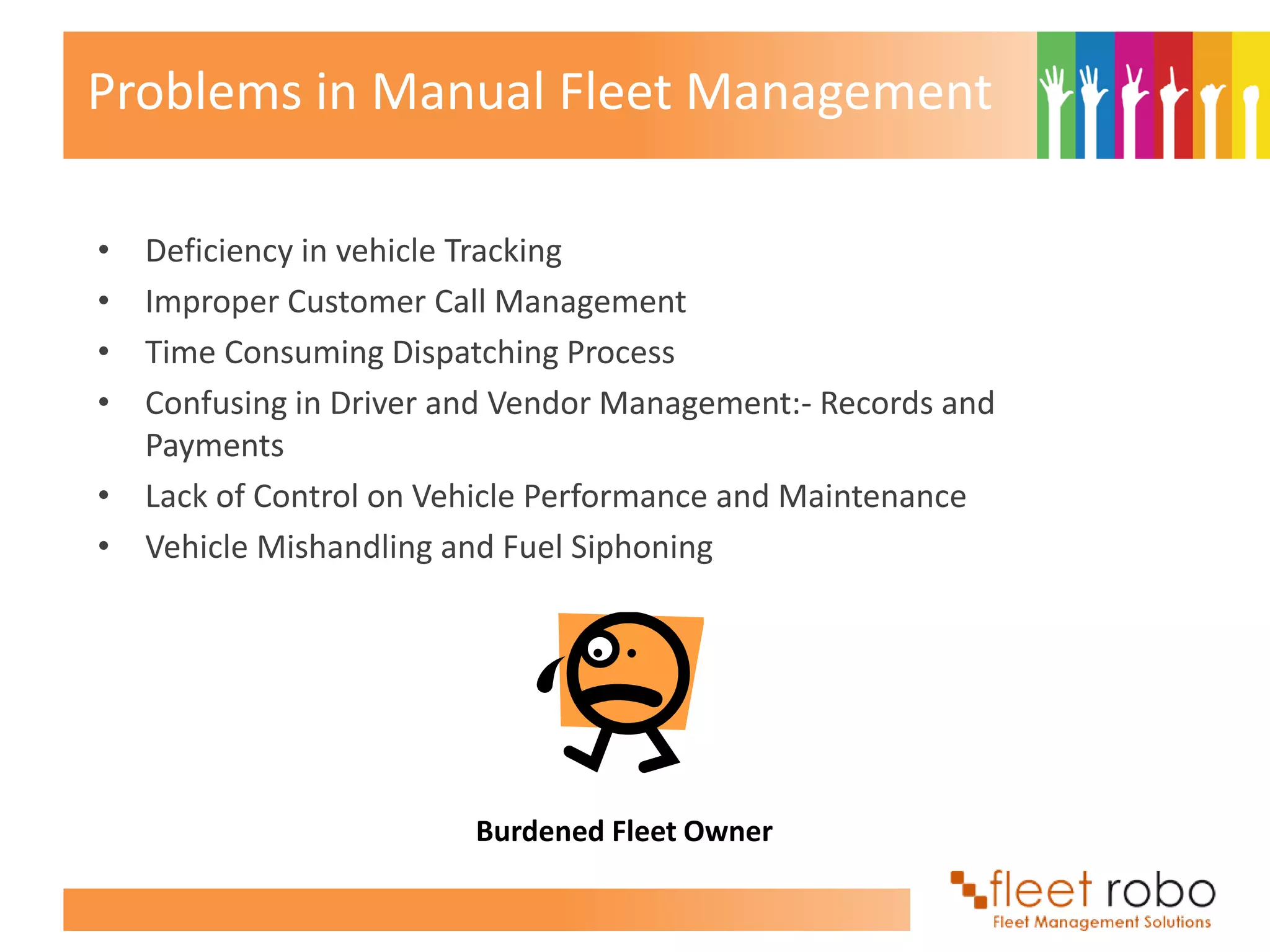 Problems in Manual Fleet Management

• Deficiency in vehicle Tracking
• Improper Customer Call Management
• Time Consuming Dispatching Process
• Confusing in Driver and Vendor Management:- Records and
  Payments
• Lack of Control on Vehicle Performance and Maintenance
• Vehicle Mishandling and Fuel Siphoning




                        Burdened Fleet Owner
 