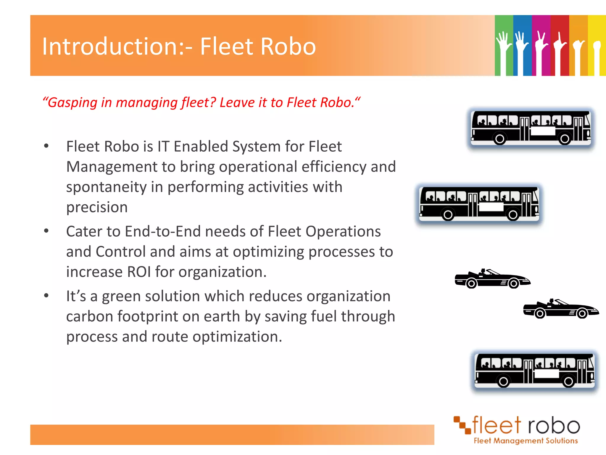 Introduction:- Fleet Robo
“Gasping in managing fleet? Leave it to Fleet Robo.“

• Fleet Robo is IT Enabled System for Fleet
  Management to bring operational efficiency and
  spontaneity in performing activities with
  precision
• Cater to End-to-End needs of Fleet Operations
  and Control and aims at optimizing processes to
  increase ROI for organization.
• It’s a green solution which reduces organization
  carbon footprint on earth by saving fuel through
  process and route optimization.
 