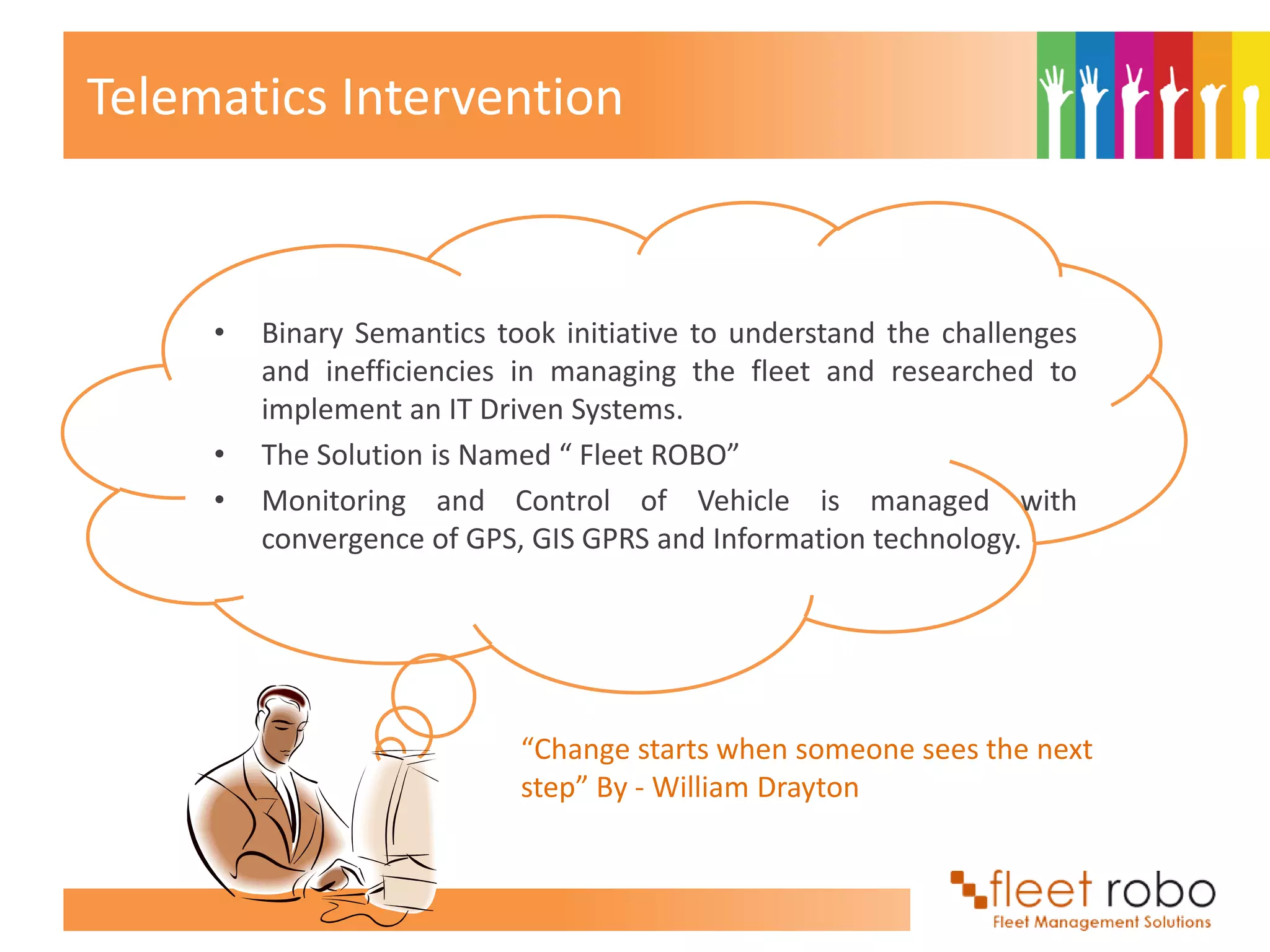 Telematics Intervention



     •   Binary Semantics took initiative to understand the challenges
         and inefficiencies in managing the fleet and researched to
         implement an IT Driven Systems.
     •   The Solution is Named “ Fleet ROBO”
     •   Monitoring and Control of Vehicle is managed with
         convergence of GPS, GIS GPRS and Information technology.




                            “Change starts when someone sees the next
                            step” By - William Drayton
 