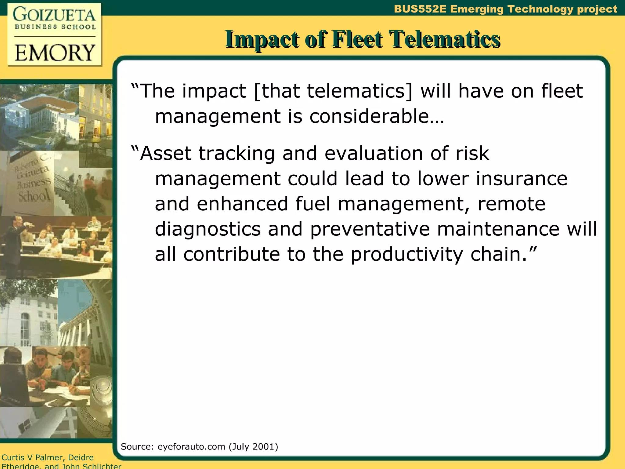 Impact of Fleet Telematics “The impact [that telematics] will have on fleet management is considerable… “Asset tracking and evaluation of risk management could lead to lower insurance and enhanced fuel management, remote diagnostics and preventative maintenance will all contribute to the productivity chain.” Source: eyeforauto.com (July 2001) 