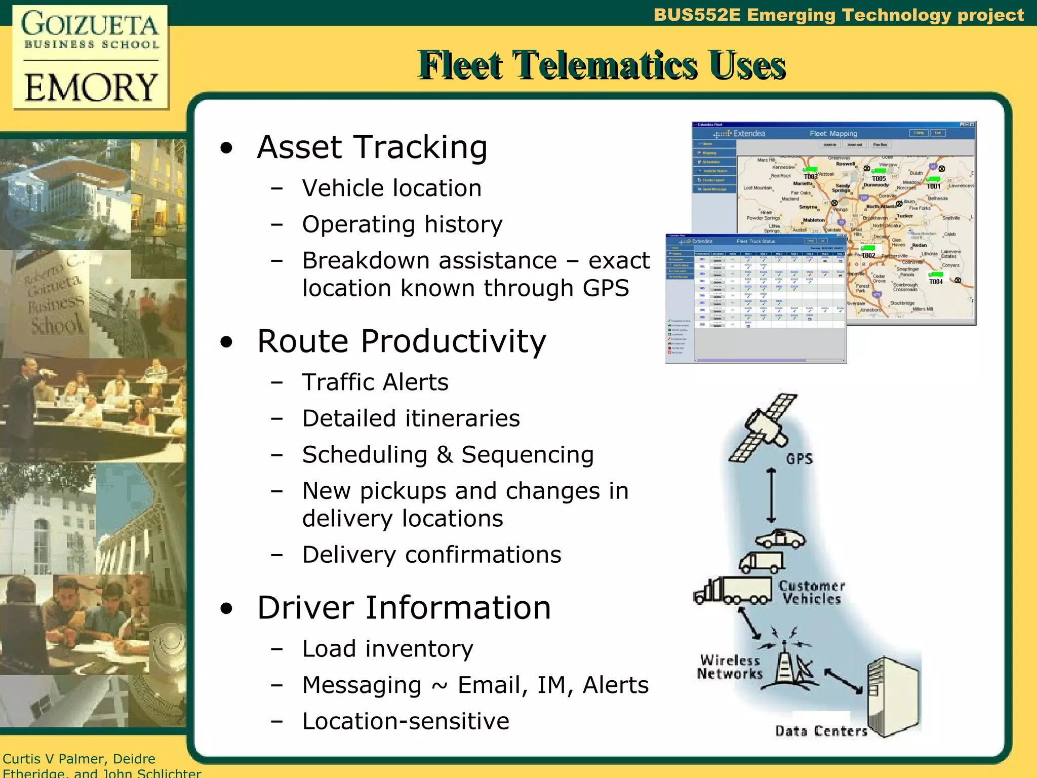 Fleet Telematics Uses Asset Tracking Vehicle location Operating history Breakdown assistance – exact location known through GPS Route Productivity Traffic Alerts Detailed itineraries Scheduling & Sequencing New pickups and changes in delivery locations Delivery confirmations Driver Information Load inventory Messaging ~ Email, IM, Alerts Location-sensitive 