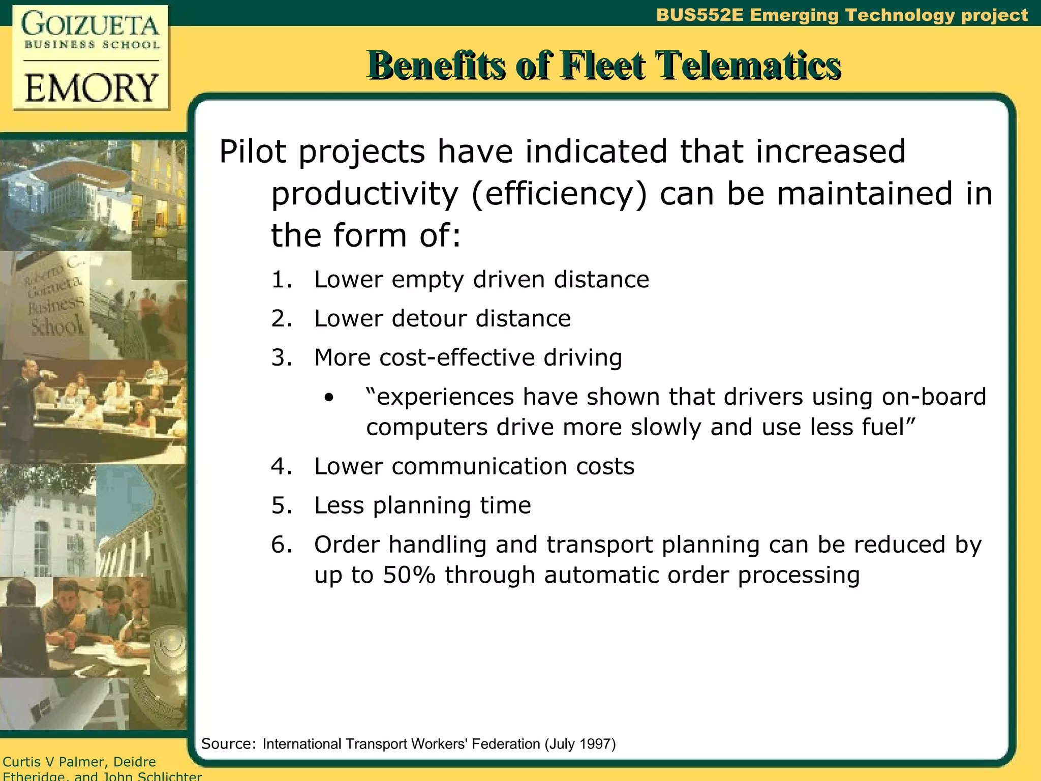 Benefits of Fleet Telematics Pilot projects have indicated that increased productivity (efficiency) can be maintained in the form of: Lower empty driven distance Lower detour distance More cost-effective driving “experiences have shown that drivers using on-board computers drive more slowly and use less fuel” Lower communication costs Less planning time Order handling and transport planning can be reduced by up to 50% through automatic order processing Source:  International Transport Workers' Federation (July 1997) 