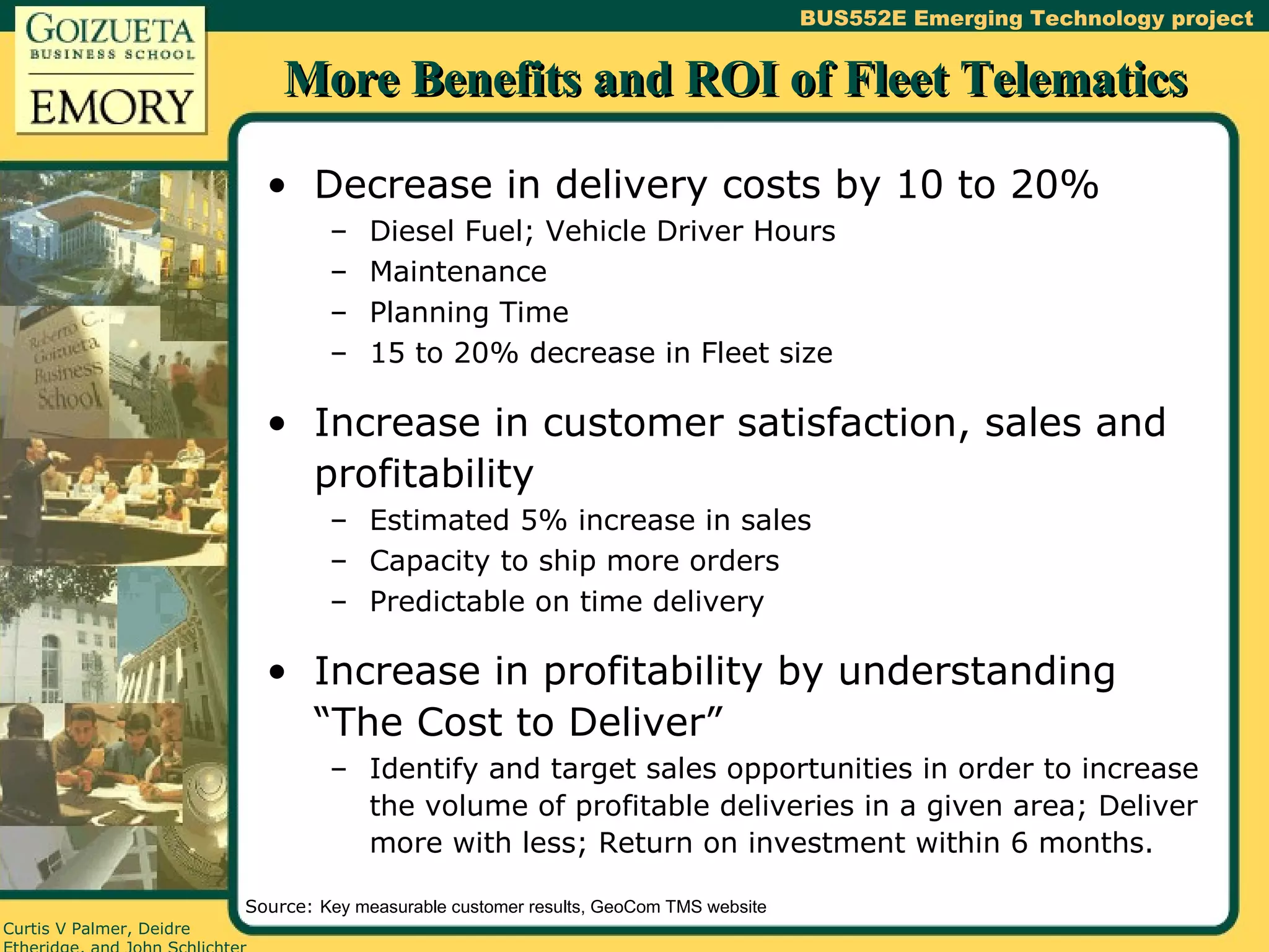 More Benefits and ROI of Fleet Telematics Decrease in delivery costs by 10 to 20% Diesel Fuel; Vehicle Driver Hours Maintenance Planning Time 15 to 20% decrease in Fleet size Increase in customer satisfaction, sales and profitability Estimated 5% increase in sales Capacity to ship more orders Predictable on time delivery Increase in profitability by understanding “The Cost to Deliver” Identify and target sales opportunities in order to increase the volume of profitable deliveries in a given area; Deliver more with less; Return on investment within 6 months. Source:  Key measurable customer results, GeoCom TMS website 