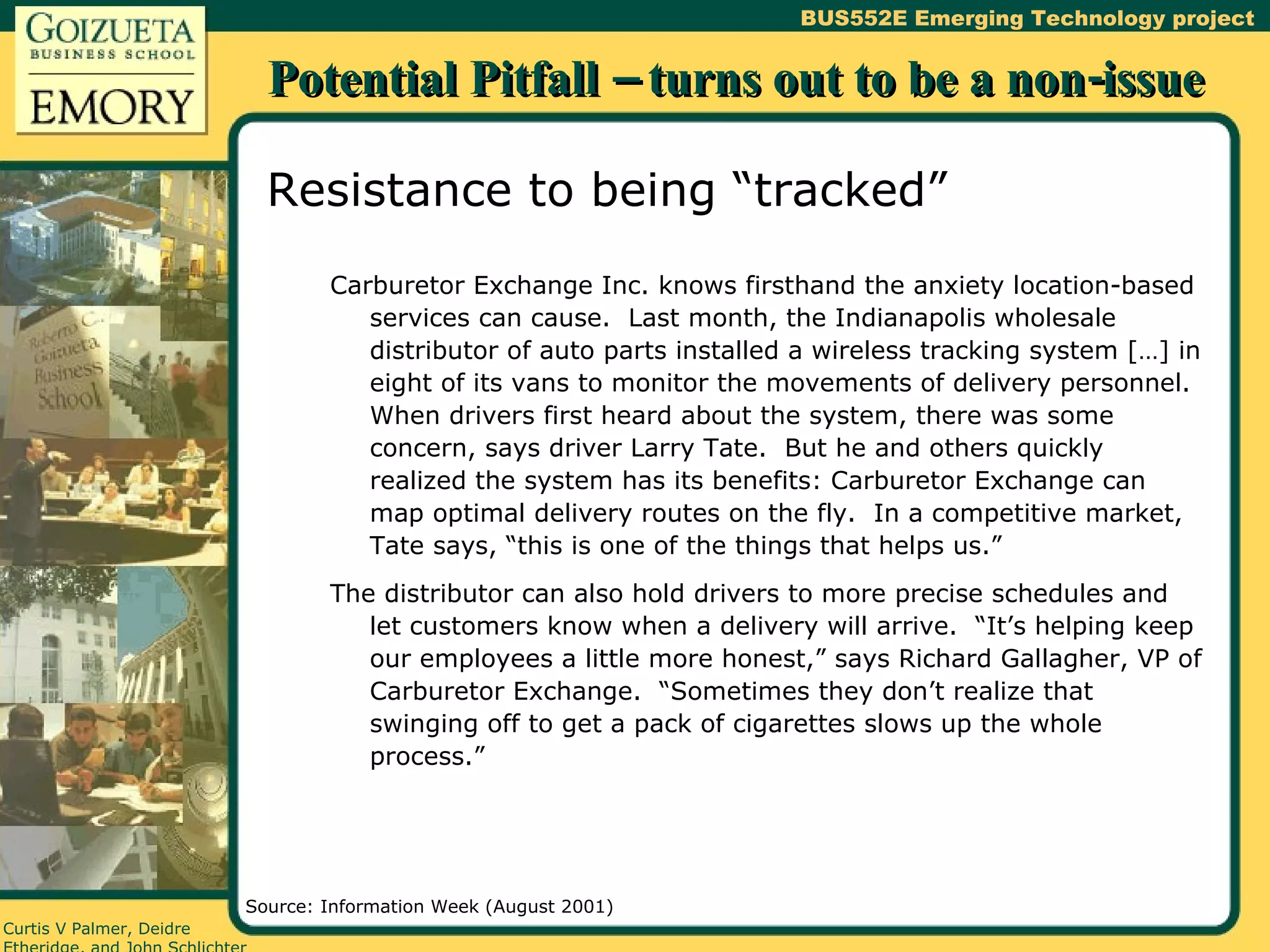 Potential Pitfall – turns out to be a non-issue Resistance to being “tracked” Carburetor Exchange Inc. knows firsthand the anxiety location-based services can cause.  Last month, the Indianapolis wholesale distributor of auto parts installed a wireless tracking system […] in eight of its vans to monitor the movements of delivery personnel.  When drivers first heard about the system, there was some concern, says driver Larry Tate.  But he and others quickly realized the system has its benefits: Carburetor Exchange can map optimal delivery routes on the fly.  In a competitive market, Tate says, “this is one of the things that helps us.” The distributor can also hold drivers to more precise schedules and let customers know when a delivery will arrive.  “It’s helping keep our employees a little more honest,” says Richard Gallagher, VP of Carburetor Exchange.  “Sometimes they don’t realize that swinging off to get a pack of cigarettes slows up the whole process.” Source: Information Week (August 2001) 