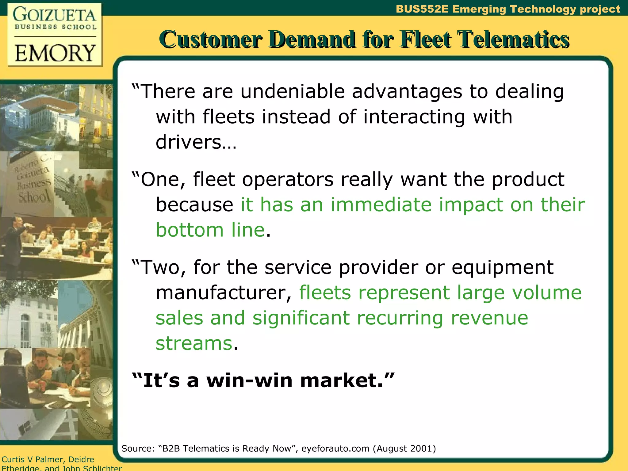 Customer Demand for Fleet Telematics “There are undeniable advantages to dealing with fleets instead of interacting with drivers… “One, fleet operators really want the product because  it has an immediate impact on their bottom line . “Two, for the service provider or equipment manufacturer,  fleets represent large volume sales and significant recurring revenue streams . “ It’s a win-win market.” Source: “B2B Telematics is Ready Now”, eyeforauto.com (August 2001) 