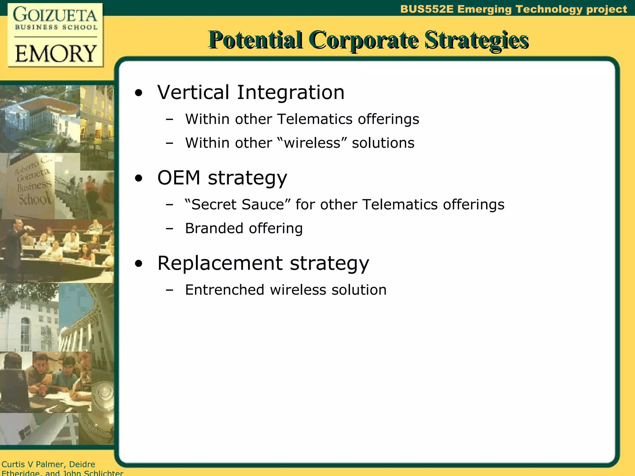 Potential Corporate Strategies Vertical Integration Within other Telematics offerings Within other “wireless” solutions OEM strategy “Secret Sauce” for other Telematics offerings Branded offering Replacement strategy Entrenched wireless solution 