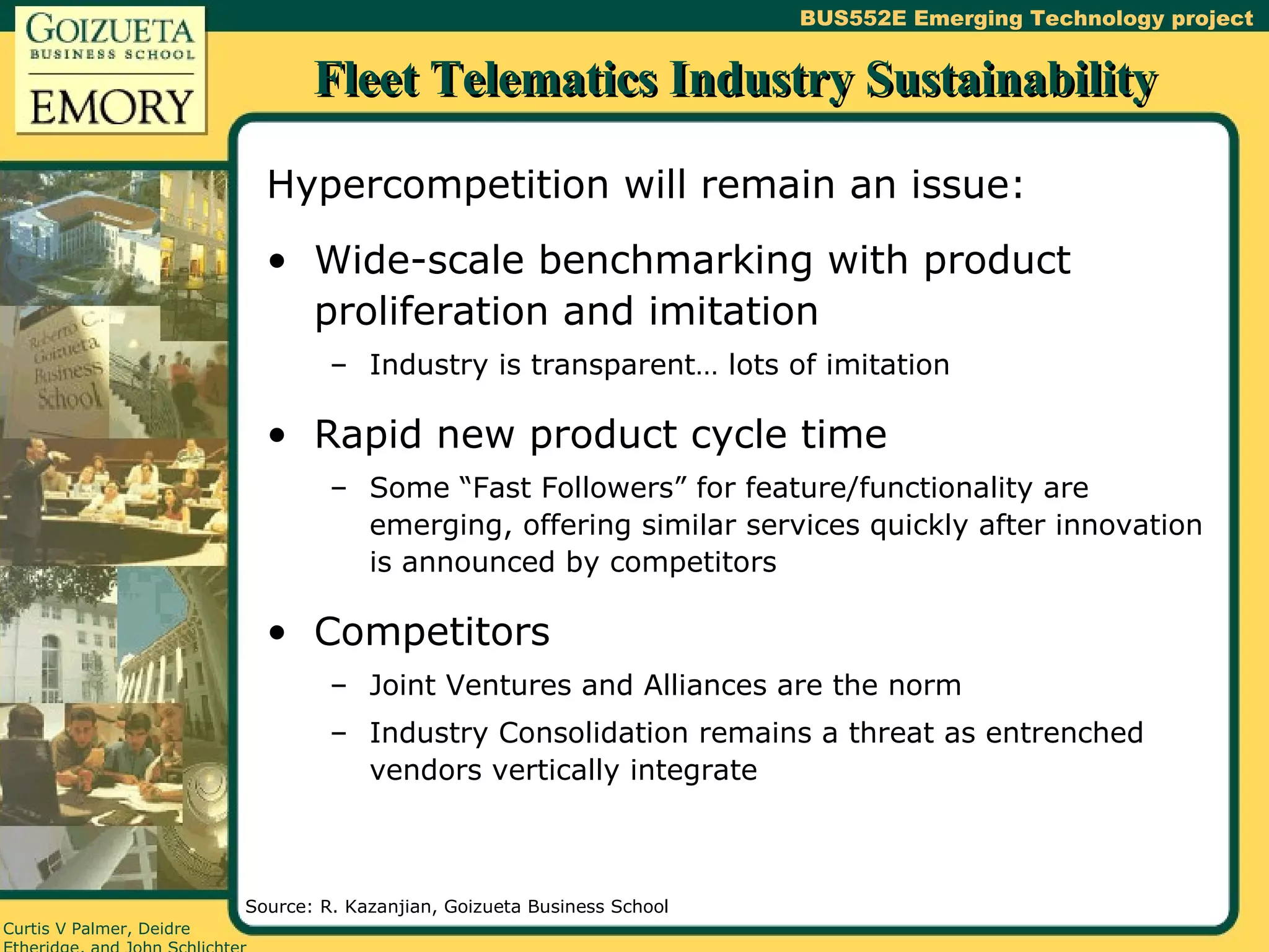 Fleet Telematics Industry Sustainability Hypercompetition will remain an issue: Wide-scale benchmarking with product proliferation and imitation Industry is transparent… lots of imitation Rapid new product cycle time Some “Fast Followers” for feature/functionality are emerging, offering similar services quickly after innovation is announced by competitors Competitors Joint Ventures and Alliances are the norm Industry Consolidation remains a threat as entrenched vendors vertically integrate Source: R. Kazanjian, Goizueta Business School 