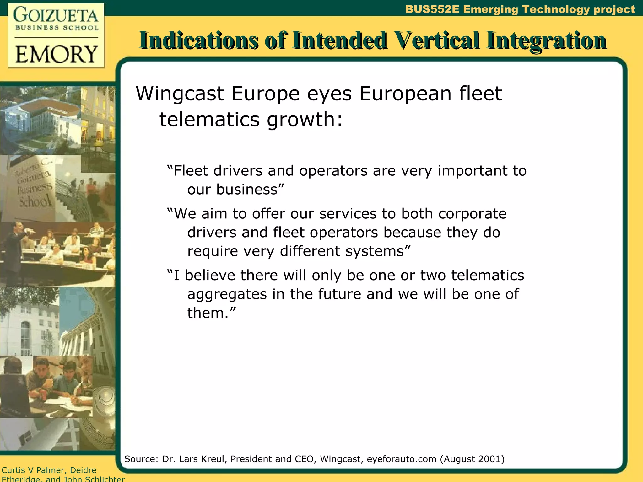 Indications of Intended Vertical Integration Wingcast Europe eyes European fleet telematics growth: “Fleet drivers and operators are very important to our business” “We aim to offer our services to both corporate drivers and fleet operators because they do require very different systems” “I believe there will only be one or two telematics aggregates in the future and we will be one of them.” Source: Dr. Lars Kreul, President and CEO, Wingcast, eyeforauto.com (August 2001) 