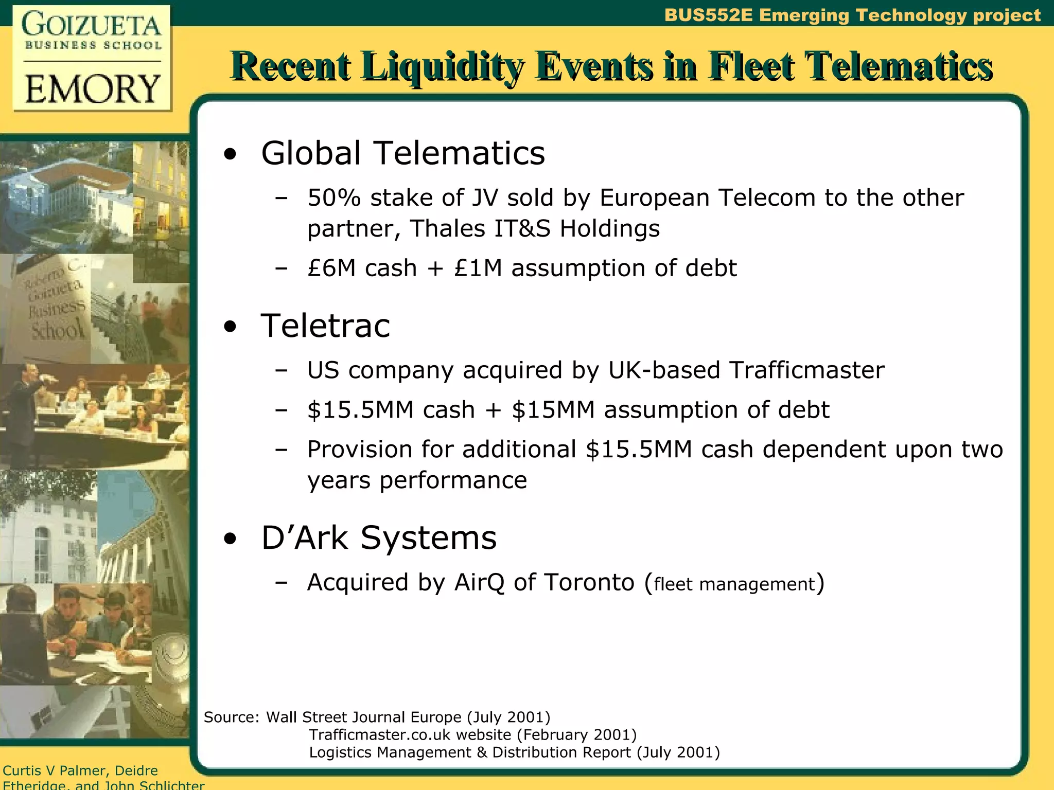 Recent Liquidity Events in Fleet Telematics Global Telematics 50% stake of JV sold by European Telecom to the other partner, Thales IT&S Holdings £6M cash + £1M assumption of debt Teletrac US company acquired by UK-based Trafficmaster $15.5MM cash + $15MM assumption of debt Provision for additional $15.5MM cash dependent upon two years performance D’Ark Systems Acquired by AirQ of Toronto ( fleet management ) Source: Wall Street Journal Europe (July 2001) Trafficmaster.co.uk website (February 2001) Logistics Management & Distribution Report (July 2001) 