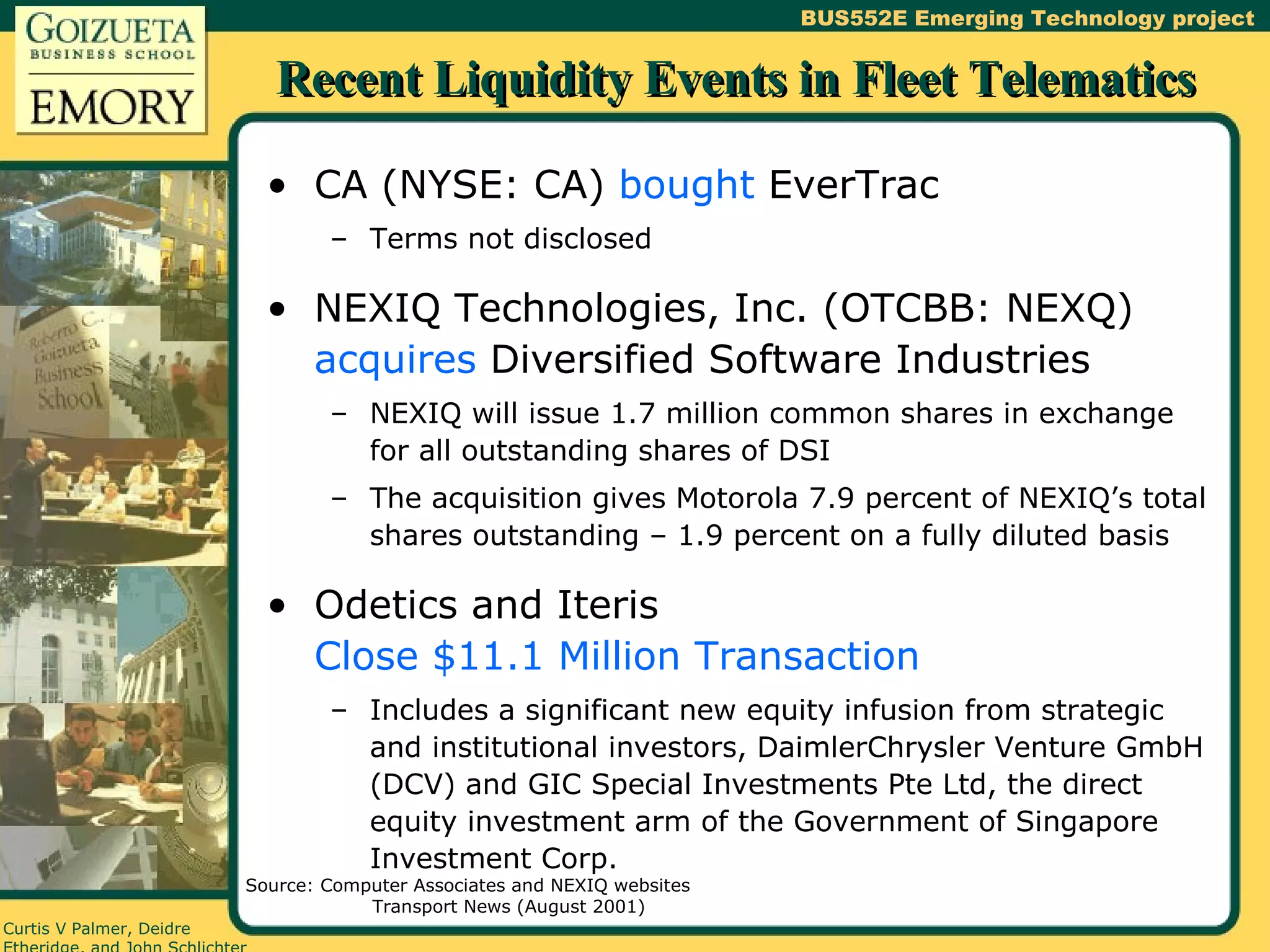Recent Liquidity Events in Fleet Telematics CA (NYSE: CA)  bought  EverTrac Terms not disclosed NEXIQ Technologies, Inc. (OTCBB: NEXQ)  acquires  Diversified Software Industries NEXIQ will issue 1.7 million common shares in exchange for all outstanding shares of DSI The acquisition gives Motorola 7.9 percent of NEXIQ’s total shares outstanding – 1.9 percent on a fully diluted basis Odetics and Iteris  Close $11.1 Million Transaction Includes a significant new equity infusion from strategic and institutional investors, DaimlerChrysler Venture GmbH (DCV) and GIC Special Investments Pte Ltd, the direct equity investment arm of the Government of Singapore Investment Corp. Source: Computer Associates and NEXIQ websites Transport News (August 2001) 