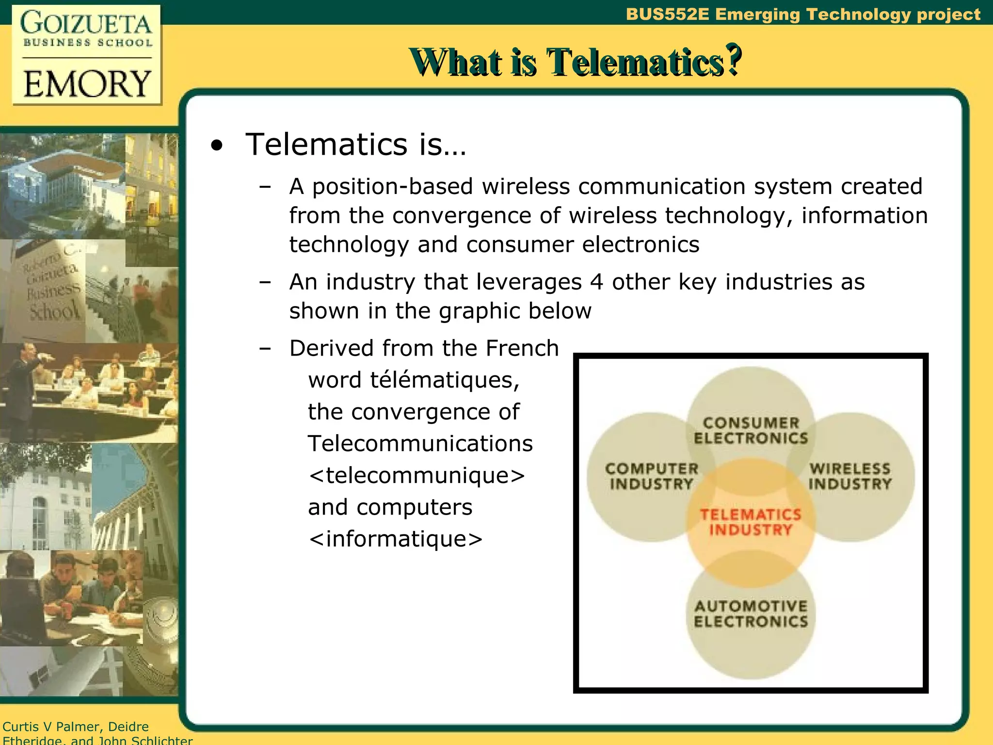 What is Telematics? Telematics is… A position-based wireless communication system created from the convergence of wireless technology, information technology and consumer electronics An industry that leverages 4 other key industries as shown in the graphic below Derived from the French word télématiques, the convergence of Telecommunications <telecommunique> and computers <informatique> 