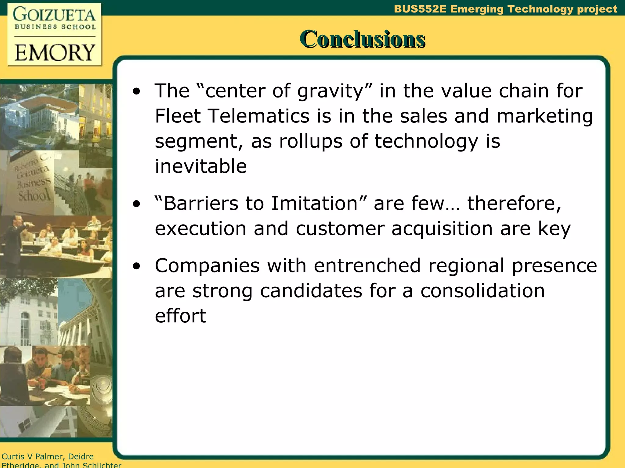 Conclusions The “center of gravity” in the value chain for Fleet Telematics is in the sales and marketing segment, as rollups of technology is inevitable “Barriers to Imitation” are few… therefore, execution and customer acquisition are key Companies with entrenched regional presence are strong candidates for a consolidation effort 