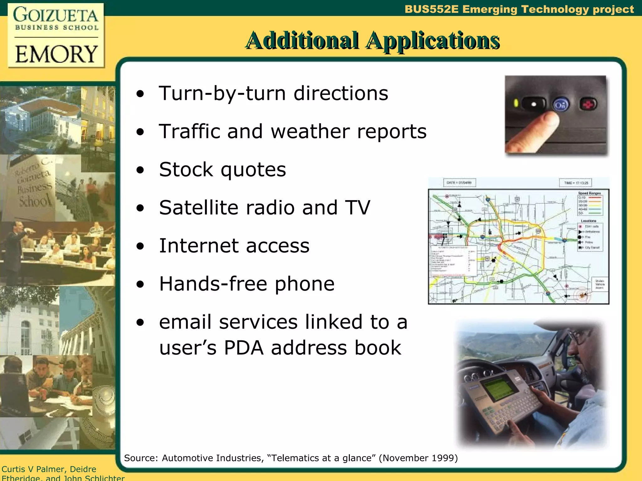 Additional Applications Turn-by-turn directions Traffic and weather reports Stock quotes Satellite radio and TV Internet access Hands-free phone email services linked to a user’s PDA address book Source: Automotive Industries, “Telematics at a glance” (November 1999) 