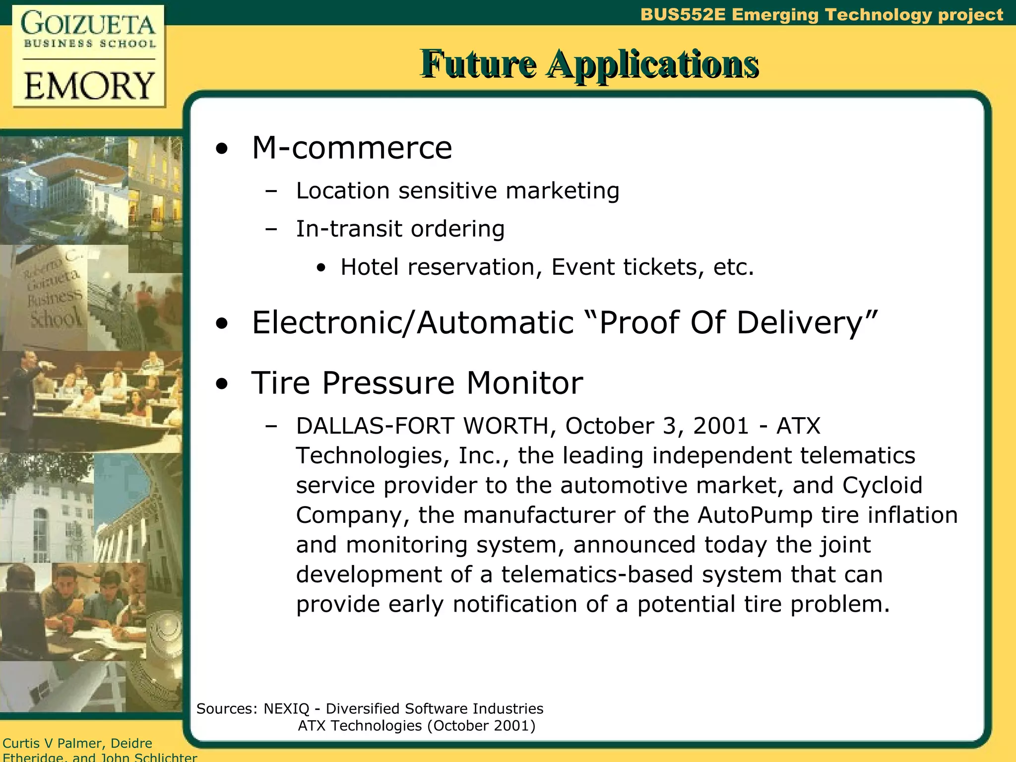 Future Applications M-commerce Location sensitive marketing In-transit ordering Hotel reservation, Event tickets, etc. Electronic/Automatic “Proof Of Delivery” Tire Pressure Monitor DALLAS-FORT WORTH, October 3, 2001 - ATX Technologies, Inc., the leading independent telematics service provider to the automotive market, and Cycloid Company, the manufacturer of the AutoPump tire inflation and monitoring system, announced today the joint development of a telematics-based system that can provide early notification of a potential tire problem. Sources: NEXIQ - Diversified Software Industries ATX Technologies (October 2001) 