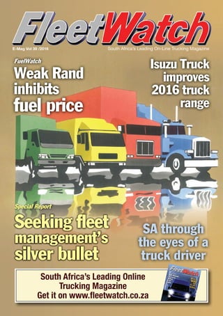 South Africa’s Leading On-Line Trucking MagazineE-Mag Vol 39 /2016
South Africa’s Leading Online
Trucking Magazine
Get it on www.ﬂeetwatch.co.za
South Africa’s Leading On-Line Trucking Magazine
Emag Vol 37 /2016
It’s awar... andwe are
losing
Still dismal...10 truckstested,8 are
failed
Brake & Tyre Watch
Theft rearsit’s ugly head
Plus...
Protecting livesand loads
Road Safety
FuelWatch
Weak Rand
inhibits
fuel price
Isuzu Truck
improves
2016 truck
range
SA through
the eyes of a
truck driver
Special Report
Seeking fleet
management’s
silver bullet
 