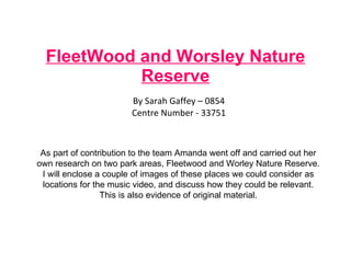 FleetWood and Worsley Nature Reserve By Sarah Gaffey – 0854 Centre Number - 33751 As part of contribution to the team Amanda went off and carried out her own research on two park areas, Fleetwood and Worley Nature Reserve. I will enclose a couple of images of these places we could consider as locations for the music video, and discuss how they could be relevant. This is also evidence of original material. 
