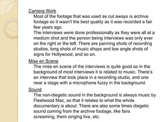 Camera Work
Most of the footage that was used as cut aways is archive
footage so it wasn't the best quality as it was recorded a fair
few years ago.
The interviews were done professionally as they were all at a
medium shot and the person being interviews was only ever
on the right or the left. There are panning shots of recording
studios, long shots of music shops and low angle shots of
signs for Hollywood, and so on.
Mise en Scene
The mise en scene of the interviews is quite good as in the
background of most interviews it is related to music. There’s
an interview that took place in a recording studio, and one
near a stage with a microphone fuzzy in the background.
Sound
The non-diegetic sound in the background is always music by
Fleetwood Mac, so that it relates to what the whole
documentary is about. There are also some times diegetic
sound coming from the archive footage, like fans
screaming, them singing live, etc.
 