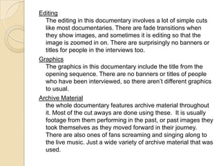 Editing
The editing in this documentary involves a lot of simple cuts
like most documentaries. There are fade transitions when
they show images, and sometimes it is editing so that the
image is zoomed in on. There are surprisingly no banners or
titles for people in the interviews too.
Graphics
The graphics in this documentary include the title from the
opening sequence. There are no banners or titles of people
who have been interviewed, so there aren’t different graphics
to usual.
Archive Material
the whole documentary features archive material throughout
it. Most of the cut aways are done using these. It is usually
footage from them performing in the past, or past images they
took themselves as they moved forward in their journey.
There are also ones of fans screaming and singing along to
the live music. Just a wide variety of archive material that was
used.
 
