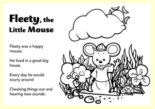Fleety was a happy
mouse;
He lived in a great big
house.
Every day he would
scurry around
Checking things out and
hearing new sounds.
Fleety, the
Little Mouse
 