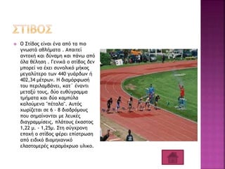  Ο Στίβος είναι ένα από τα πιο
γνωστά αθλήματα . Απαιτεί
αντοχή και δύναμη και πάνω από
όλα θέληση . Γενικά ο στίβος δεν
μπορεί να έχει συνολικό μήκος
μεγαλύτερο των 440 γυάρδων ή
402,34 μέτρων. Η διαμόρφωσή
του περιλαμβάνει, κατ΄ έναντι
μεταξύ τους, δύο ευθύγραμμα
τμήματα και δύο καμπύλα
καλούμενα "πέταλα". Αυτός
χωρίζεται σε 6 - 8 διαδρόμους
που σημαίνονται με λευκές
διαγραμμίσεις, πλάτους έκαστος
1,22 μ. - 1,25μ. Στη σύγχρονη
εποχή ο στίβος φέρει επίστρωση
από ειδικό βιομηχανικό
ελαστομερές κεραμόχρωο υλικο.
 