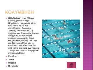  Η Κολύμβηση είναι άθλημα
κίνησης μέσα στο νερό .
Ως άθλημα, το κολύμπι, είναι
από τα πιο παλιά και
συνηθέστερα. Οι αρχαίοι
Έλληνες του έδιναν πολλή
προσοχή και θεωρούσαν άσχημο
πράγμα το να μην μπορεί
κάποιος να κολυμπά. Στους
Ολυμπιακούς Αγώνες του 1896
ως ιδιαίτερο άθλημα και το
κολύμπι κι από τότε έγινε ένα
από τα πιο αγαπητά αγωνίσματα
. Υπάρχουν τέσσερα διαφορετικά
στυλ κολύμβησης:
 Ελεύθερο
 Ύπτιο
 Πρόσθιο
 Πεταλούδα
 