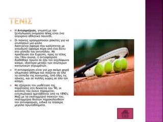  Η Αντισφαίριση, γνωστή με την
ξενόγλωσση ονομασία τένις είναι ένα
σύγχρονο αθλητικό παιχνίδι.
 Οι παίκτες χρησιμοποιούν ρακέτες για να
χτυπήσουν μια κοίλη
λαστιχένια σφαίρα που καλύπτεται με
χνουδωτό ύφασμα πέρα από ένα δίχτυ
στο γήπεδο του αντιπάλου. Με
προέλευση την Ευρώπη, προς το τέλος
του 19ου αιώνα, η αντισφαίριση
διαδόθηκε πρώτα σε όλο τον αγγλόφωνο
κόσμο, ιδιαίτερα μεταξύ των ανώτερων
κοινωνικών στρωμάτων.
 Η αντισφαίριση είναι για μια ακόμη φορά
ολυμπιακό άθλημα και παίζεται σε όλα
τα επίπεδα της κοινωνίας, από όλες τις
ηλικίες, και σε πολλές χώρες σε όλο τον
κόσμο.
 Με εξαίρεση την υιοθέτηση της
παράτασης στη δεκαετία του '90, οι
κανόνες του έχουν παραμείνει
εντυπωσιακά αμετάβλητοι από τα 1890's.
Μαζί με τα εκατομμύρια παικτών του,
εκατομμύρια θεατών παρακολουθούν
την αντισφαίριση, ειδικά τα τέσσερα
μεγάλα πρωταθλήματα.
 