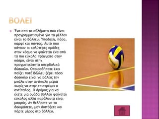  Ένα απο τα αθλήματα που είναι
προγραμματισμένο για το μέλλον
είναι το βόλλευ. Υποδοχή, πάσα,
καρφί και πόντος. Αυτό που
κάνουν οι καλύτερες ομάδες
στον κόσμο να φαίνεται ένα από
τα πιο εύκολα πράγματα στον
κόσμο, είναι στην
πραγματικότητα υπερβολικά
δύσκολο. Οποιοσδήποτε έχει
παίξει ποτέ βόλλευ ξέρει πόσο
δύσκολο είναι να βάλεις την
μπάλα στην αντίπαλη μεριά
χωρίς να στην επιστρέψει ο
αντίπαλος. Ο δρόμος για να
έχετε μια ομάδα βολλευ φαίνεται
εύκολος αλλά παρόλαυτα είναι
μακρύς. Αν θελήσετε να το
δοκιμάσετε, μην διστάζετε και
πάρτε μέρος στο βόλλευ.
 