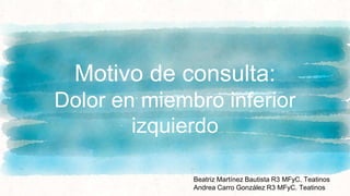 Motivo de consulta:
Dolor en miembro inferior
izquierdo
Beatriz Martínez Bautista R3 MFyC. Teatinos
Andrea Carro González R3 MFyC. Teatinos
 