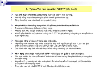 3. Tại sao Việt nam quan tâm FLEGT ? (tiếp theo1)

   Hạn chế được khai thác gỗ lậu trong nước và bảo vệ môi trường.
   Nhờ hệ thống truy xuất nguồn gôc gỗ và cơ chế giám sát độc lập.
   Tăng tính công khai minh bạch trong quản lý rừng.

   Khuyến khích dân trồng rừng để có đủ gỗ hợp pháp làm hàng xuất khẩu.
-   Trong nước hiện đang thiếu gỗ nghiêm trọng.
-   Khoảng 80% nhu cầu gỗ cho hàng xuất khẩu được nhập từ bên ngoài.
-   Khi đồ gỗ xuất khẩu buộc phải có chứng chỉ FLEGT thì giá gỗ rừng trồng tăng và khuyến khích
    được nghề rừng.

   Nâng cao năng lực quản lý rừng của nhà nước.
-   “Hệ thống đảm bảo tính hợp pháp” của gỗ và “truy xuất nguồn gốc gỗ” của FLEGT sẽ góp
    phần quan trọng cho bảo vệ rừng và thực hiện Luật Lâm nghiệp trong nước.
-   Các thành viên hiệp định VPA sẽ được hỗ trợ nâng cao năng lực và ưu đãi khác.

   Khởi động chiến lược “sản phâm xanh” và nâng uy tín quốc tế của Chính phủ.
-   Sản xuất và tiêu thụ “sản phẩm xanh” thân thiện với môi trường đang là chiến lược trong phát
    triển bền vững.
-   Mua sắm công xanh là một biện pháp phát triển bền vững về môi trường và xã hội mà nhiều
    quốc gia đã và đang đẩy mạnh.
-   Thực hiện cam kết của FLEGT là khởi đầu cho các chiến lược này.
 