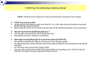 1. FLEGT là gì ? Do ai đề xướng và nhằm mục đích gì?




        FLEGT- Viết tắt của các từ tiếng Anh: Forest Law Enforcement, Governance and Trading)


   FLEGT là gì và lý do ra đời? :
   Là chương trình hành động của Liên minh Châu Âu - EU, nhằm ngăn chặn việc khai thác và buôn bán
    gỗ bất hợp pháp vào thị trường EU.
   (Đừng nhầm lẫn FLEGT-EU với FLEG trong các tuyên bố Hội nghị Bộ trưởng BaLi và các vùng khác) c

   Hậu quả của buôn bán gỗ bất hợp pháp là gì ?
   Làm suy giảm môi trường toàn cầu và đa dạng sinh học.
   Gây thiệt hại kinh tế lớn, khoảng 10 tỷ USD/năm.

   Quan ngại của cộng đồng quốc tế và quá trình ra đời của FLEGT-EU :
   Hội nghị Bộ trưởng G8 năm 1998 với “Chương trinh hành động lâm nghiệp”.
   Hội nghị thượng đỉnh về Phát triển bền vững (Yohannesburg 1998) EC cam kết chống buôn bán gỗ bất
    hợp pháp.
   EU chính thức khởi xướng FLEGT tháng 5/ 2003.
   Các sáng kiến ủng hộ khác như WB/ FLEG tuyên bố Bali/ của vùng Đông nam Á, Châu Phi, bắc Á &
    Châu Âu, chính sách mua sẵm công xanh tại nhiều nước EU.
 