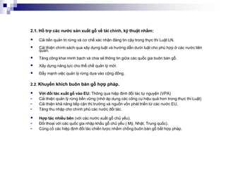 2.1. Hỗ trợ các nước sản xuất gỗ về tài chính, kỹ thuật nhằm:

   Cải tiến quản trị rừng và cơ chế xác nhận đáng tin cậy trong thực thi Luật LN.
   Cải thiện chính sách qua xây dựng luật và hướng dẫn dưới luật cho phù hợp ở các nước liên
    quan.
   Tăng công khai minh bạch và chia sẻ thông tin giữa các quốc gia buôn bán gỗ.
   Xây dựng năng lực cho thể chế quản lý mới.
   Đẩy mạnh việc quản lý rừng dựa vào cộng đồng.

2.2. Khuyến khích buôn bán gỗ hợp pháp.

   Với đối tác xuất gỗ vào EU: Thông qua hiệp định đối tác tự nguyện (VPA)
-   Cải thiện quản lý rừng bền vững (nhờ áp dụng các công cụ hiệu quả hơn trong thực thi Luật)
-   Cải thiện khả năng tiếp cận thị trường và nguồn vốn phát triển từ các nước EU,
-   Tăng thu nhập cho chính phủ các nước đối tác.

   Hợp tác nhiều bên (với các nước xuất gỗ chủ yếu).
-   Đối thoại với các quốc gia nhập khẩu gỗ chủ yếu ( Mỹ, Nhật, Trung quốc).
-   Củng cố các hiệp định đối tác chiến lược nhằm chống buôn bán gỗ bất hợp pháp.
 