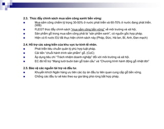 2.3. Thúc đẩy chính sách mua sắm công xanh/ bền vững:
       Mua sắm công chiếm tỷ trọng 30-50% ở nước phát triển và 60-70% ở nước đang phát triển.
        (WB)
       FLEGT thúc đẩy chính sách “mua sắm công bền vững” về môi trường và xã hội,
       Sản phẩm gỗ trong mua sẵm công phải là “sản phẩm xanh”, có nguồn gốc hợp pháp.
       Hiện có 6 nước EU đã thục hiện chính sách này (Pháp, Đức, Hà lan, Bỉ, Anh, Đan mạch)

2.4. Hỗ trợ các sáng kiến của khu vực tư kinh tế nhân.
        Phát triển tiêu chuẩn quản lý phù hợp luật pháp.
        Cải tiến “chuổi hành trình sản phẩm“ gỗ. (CoC)
        Áp dụng tiêu chí “Trách nhiệm doanh nghiệp” đối với môi trường và xã hội.
        EC đã hỗ trợ “Mạng lưới buôn bán gỗ toàn cầu” và “Chương trình hành động gỗ nhiệt đới”

2.5. Bảo vệ các nguồn tài trợ và đầu tư.
        Khuyến khích Ngân hàng ưu tiên các dự án đầu tư liên quan cung cấp gỗ bền vững.
        Chống các đầu tư sẽ kéo theo sự gia tăng phá rừng bất hợp pháp.
 