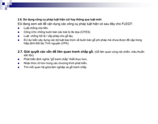2.6. Sử dụng công cụ pháp luật hiện có/ hay thông qua luật mới:
EU đang xem xét để vận dụng các công cụ pháp luật hiện có sau đây cho FLEGT:
   Luật chống rửa tiền.
   Công Ước chống buôn bán các loài bị đe dọa (CITES)
   Luật chống hối lộ / cấp phép cho gỗ lậu.
   EU dự kiến xây dựng các bộ luật bao trùm về buôn bán gỗ phi pháp mà chưa được đề cập trong
    hiệp định Đối tác Tình nguyện (VPA)


2.7. Giải quyết các vấn đề liên quan tranh chấp gỗ. (Gỗ liên quan vùng nội chiến, mâu thuẫn
    sắc tộc)
   Phát triển định nghĩa “gỗ tranh chấp” thiết thực hơn.
   Nhận thức rõ hơn trong các chương trình phát triển.
   Tìm mối quan hệ giữa lâm nghiệp và gỗ tranh chấp.
 