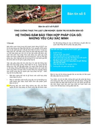 Bản tin số 5 
Bản tin số 5 về FLEGT 
TĂNG CƯỜNG THỰC THI LUẬT LÂM NGHIỆP, QUẢN TRỊ VÀ BUÔN BÁN GỖ 
HỆ THỐNG ĐẢM BẢO TÍNH HỢP PHÁP CỦA GỖ: 
NHỮNG YÊU CẦU XÁC MINH 
1 Cơ sở 
Một phần quan trọng trong Kế hoạch hành động FLEGT của EU là xây dựng các Hiệp định Đối tác Tình nguyện (VPA) giữa EU và các quốc gia sản xuất gỗ (Xem Bản tin số 6). Trong các Hiệp định đó, một điều quan trọng là phải thiết lập được một cơ chế cấp phép sao cho chỉ có các sản phẩm gỗ được sản xuất một cách hợp pháp theo luật pháp của quốc gia xuất khẩu mới được nhập khẩu vào thị trường EU. Với cơ chế cấp phép này, việc nhập gỗ vào thị trường EU từ một Quốc gia Đối tác sẽ bị cấm trừ khi gỗ có giấy phép hợp lệ. 
Việc cấp giấy phép đòi hỏi phải thực thi một Hệ thống bảo đảm tính hợp pháp (LAS), (Xem Bản tin số 3). Trong một hệ thống như vậy, để cấp giấy phép, Cơ quan Cấp Phép sẽ cần có đủ bằng chứng để khẳng định rằng gỗ được sản xuất một cách hợp pháp và hoàn toàn có khả năng truy nguyên thông qua chuỗi cung cấp tới nguồn gốc hợp pháp của gỗ 1. Điều này đòi hỏi ba điều kiện: 
• Một định nghĩa thế nào là gỗ được sản xuất hợp pháp (Xem Bản tin số 2) 
• Một cơ chế kiểm soát chuỗi cung cấp, thí dụ hệ thống truy xuất nguồn gốc hoặc chuỗi hành trình sản phẩm (xem Bản tin số 4) 
• Phương tiện xác minh rằng những yêu cầu của Định nghĩa về tính hợp pháp và chuỗi cung cấp đã được tuân thủ để những thông tin này có thể được chuyển đến Cơ quan Cấp Phép để cho phép cấp giấy phép. 
Tiêu đề của loạt 7 bản tin về FLEGT gồm: 
1. FLEGT là gì? 
2. Thế nào là gỗ hợp pháp? 
3. Hệ thống đảm bảo tính hợp pháp của gỗ. 
4. Kiểm soát chuỗi cung cấp: Hệ thống truy xuất nguồn gốc gỗ và chuỗi hành trình sản phẩm. 
5. Hệ thống đảm bảo tính hợp pháp của gỗ: Những yêu cầu xác minh. 
6. Hiệp định Đối tác Tình nguyện (VPA). 
7. Hướng dẫn cho giám sát độc lập. 
Bản tin này mô tả những nguyên tắc và các tiêu chí liên quan đến điều kiện thứ ba nói trên. 
Tuy nhiên, nó chỉ nói đến những kết quả cần phải đạt được chứ không bàn đến các phương tiện để đạt được những kết quả đó nhằm tạo điều kiện thuận lợi cho các Quốc gia Đối tác xác định được cách làm phù hợp nhất với hoàn cảnh của nước mình để đạt được những điều kiện đó. 
 