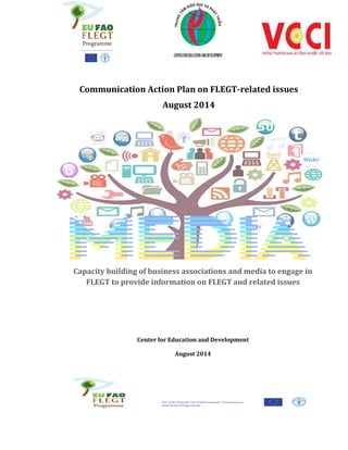 Capacity building of business associations and media to engage in
FLEGT to provide information on FLEGT and related issues
Center for Education and Development
August 2014
Communication Action Plan on FLEGT-related issues
August 2014
 