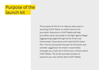 The purpose of this kit is to help you play a part in
launching FLEGT Media, an online resource for
journalists. Resources in FLEGT Media will help
journalists report accurately on the ﬁght against illegal
logging being waged through the EU Forest Law
Enforcement, Governance and Trade (FLEGT) Action
Plan. This kit summarises the plan for the launch and
provides suggestions for email or social media
messages you could use to inform your contacts about
FLEGT Media. The kit also provides answers to
questions you may receive about FLEGT Media.
Purpose of the
launch kit
 
