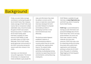 Timely, accurate media coverage
contributes to achieving the goals of
the EU FLEGT Action Plan. However,
media coverage of FLEGT often lacks
nuance, fails to incorporate multiple
stakeholder views, miscommunicates
the goals of FLEGT and contains
factual inaccuracies. To address this,
the EU FLEGT Facility asked
Internews to develop an online
resource, FLEGT Media, to help
journalists report on FLEGT more
eﬀectively. The EU FLEGT Facility
would appreciate communicators in
the FLEGT community sharing this
resource with their contacts in the
media.
Internews is an international
non-proﬁt organisation. The mission
of Internews is to empower local
media worldwide to give people the
news and information they need,
the ability to connect and the
means to make their voices heard.
Internews developed the Earth
Journalism Network to empower
and enable journalists in
developing countries to cover
environmental issues more
eﬀectively.
The Earth Journalism Network
establishes networks of
environmental journalists in
countries where they do not exist,
and builds their capacity where
they do. The network builds
capacity through training
workshops, by developing training
materials, by supporting production
and distribution, and by disbursing
small grants.
FLEGT Media is available through
Internews at www.ﬂegtmedia.org
and FLEGT.org, which is hosted by
the EU FLEGT Facility.
FLEGT.org is a portal dedicated to
sharing accurate information and
practical knowledge about the EU
FLEGT Action Plan. At this one-stop
portal members can access and
share news, research, training
materials and many other
resources. FLEGT.org is also a site
for networking among civil society,
the private sector, government
organisations and individuals
working to achieve the EU FLEGT
Action Plan goals of combatting
illegal logging and fostering good
forest governance.
Background
 